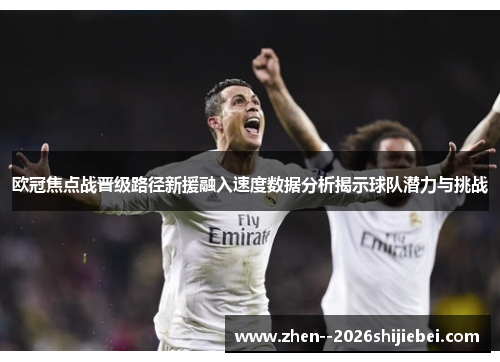 欧冠焦点战晋级路径新援融入速度数据分析揭示球队潜力与挑战