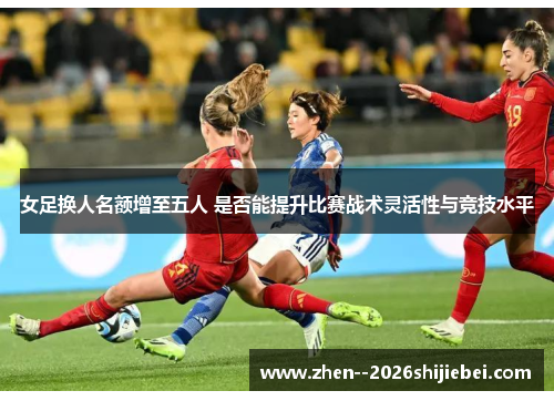 女足换人名额增至五人 是否能提升比赛战术灵活性与竞技水平 女足换人名额增至五人 是否能提升比赛战术灵活性与竞技水平