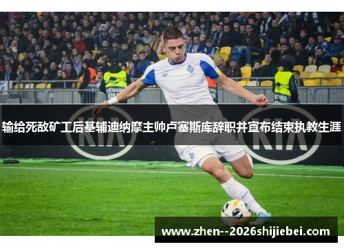 输给死敌矿工后基辅迪纳摩主帅卢塞斯库辞职并宣布结束执教生涯 输给死敌矿工后基辅迪纳摩主帅卢塞斯库辞职并宣布结束执教生涯