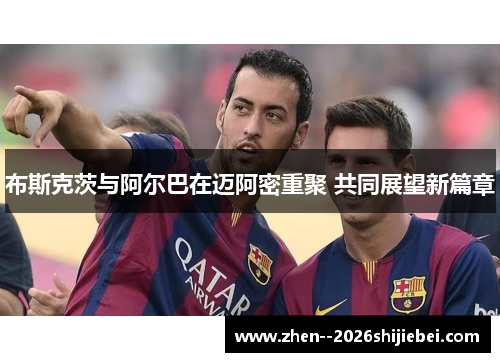 布斯克茨与阿尔巴在迈阿密重聚 共同展望新篇章 布斯克茨与阿尔巴在迈阿密重聚 共同展望新篇章