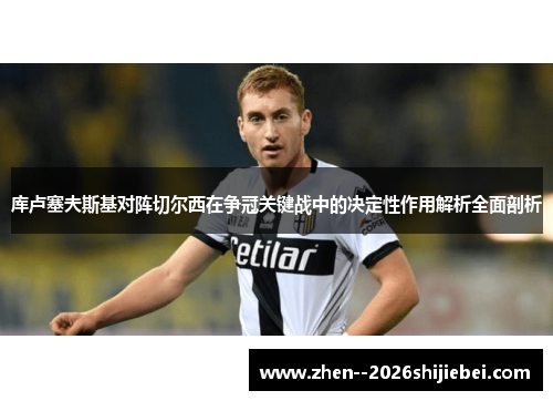 库卢塞夫斯基对阵切尔西在争冠关键战中的决定性作用解析全面剖析 库卢塞夫斯基对阵切尔西在争冠关键战中的决定性作用解析全面剖析