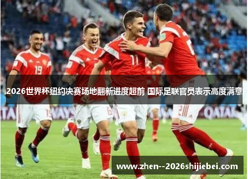 2026世界杯纽约决赛场地翻新进度超前 国际足联官员表示高度满意 2026世界杯纽约决赛场地翻新进度超前 国际足联官员表示高度满意