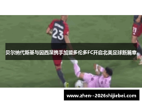 贝尔纳代斯基与因西涅携手加盟多伦多FC开启北美足球新篇章